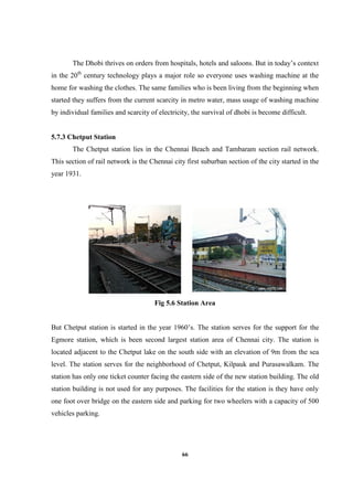 66
The Dhobi thrives on orders from hospitals, hotels and saloons. But in today’s context
in the 20th
century technology plays a major role so everyone uses washing machine at the
home for washing the clothes. The same families who is been living from the beginning when
started they suffers from the current scarcity in metro water, mass usage of washing machine
by individual families and scarcity of electricity, the survival of dhobi is become difficult.
5.7.3 Chetput Station
The Chetput station lies in the Chennai Beach and Tambaram section rail network.
This section of rail network is the Chennai city first suburban section of the city started in the
year 1931.
Fig 5.6 Station Area
But Chetput station is started in the year 1960’s. The station serves for the support for the
Egmore station, which is been second largest station area of Chennai city. The station is
located adjacent to the Chetput lake on the south side with an elevation of 9m from the sea
level. The station serves for the neighborhood of Chetput, Kilpauk and Purasawalkam. The
station has only one ticket counter facing the eastern side of the new station building. The old
station building is not used for any purposes. The facilities for the station is they have only
one foot over bridge on the eastern side and parking for two wheelers with a capacity of 500
vehicles parking.
 