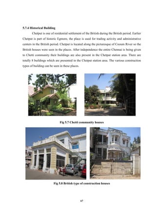 67
5.7.4 Historical Building
Chetput is one of residential settlement of the British during the British period. Earlier
Chetput is part of historic Egmore, the place is used for trading activity and administrative
centers in the British period. Chetput is located along the picturesque of Cooum River so the
British houses were seen in the places. After independence the entire Chennai is being given
to Chetti community their buildings are also present in the Chetput station area. There are
totally 8 buildings which are presented in the Chetput station area. The various construction
types of building can be seen in these places.
Fig 5.7 Chetti community houses
Fig 5.8 British type of construction houses
 