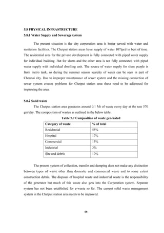 68
5.8 PHYSICAL INFRASTRUCTURE
5.8.1 Water Supply and Sewerage system
The present situation is the city corporation area is better served with water and
sanitation facilities. The Chetput station areas have supply of water 107lpcd in best of time.
The residential area for the private development is fully connected with piped water supply
for individual building. But for slums and the other area is not fully connected with piped
water supply with individual dwelling unit. The source of water supply for slum people is
from metro tank, so during the summer season scarcity of water can be seen in part of
Chennai city. Due to improper maintenance of sewer system and the missing connection of
sewer system creates problems for Chetput station area these need to be addressed for
improving the area.
5.8.2 Solid waste
The Chetput station area generates around 0.1 Mt of waste every day at the rate 570
gm/day. The composition of wastes as outlined in the below table.
Table 5.7 Composition of waste generated
Category of waste % of total
Residential 55%
Hospital 17%
Commercial 15%
Industrial 3%
Site and debris 10%
The present system of collection, transfer and dumping does not make any distinction
between types of waste other than domestic and commercial waste and to some extent
construction debris. The disposal of hospital waste and industrial waste is the responsibility
of the generator but much of this waste also gets into the Corporation system. Separate
system has not been established for e-waste so far. The current solid waste management
system in the Chetput station area needs to be improved.
 