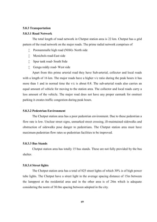 69
5.8.3 Transportation
5.8.3.1 Road Network
The total length of road network in Chetput station area is 22 km. Chetput has a grid
pattern of the road network on the major roads. The prime radial network comprises of
 Poonammalle high road (NH4)- North side
 Mcnichols road-East side
 Spur tank road- South Side
 Gengu reddy road- West side
Apart from this prime arterial road they have Sub-arterial, collector and local roads
with a length of 16 km. The major roads have a higher v/c ratio during the peak hours it has
more than 1 and in normal time the v/c is about 0.8. The sub-arterial roads also carries an
equal amount of vehicle for moving to the station area. The collector and local roads carry a
less amount of the vehicle. The major road does not have any proper earmark for onstreet
parking it creates traffic congestion during peak hours.
5.8.3.2 Pedestrian Environment
The Chetput station area has a poor pedestrian environment. Due to these pedestrian a
flow rate is low. Unclear street signs, unmarked street crossing, ill-maintained sidewalks and
obstruction of sidewalks pose danger to pedestrians. The Chetput station area must have
maximum pedestrian flow rates so pedestrian facilities to be improved.
5.8.3.3 Bus Stands
Chetput station area has totally 15 bus stands. These are not fully provided by the bus
shelter.
5.8.3.4 Street lights
The Chetput station area has a total of 825 street lights of which 30% is of high power
tube lights. The Chetput have a street light in the average spacing distance of 15m between
the lamppost at the residential area and in the other area is of 24m which is adequate
considering the norm of 30.0m spacing between adopted in the city.
 