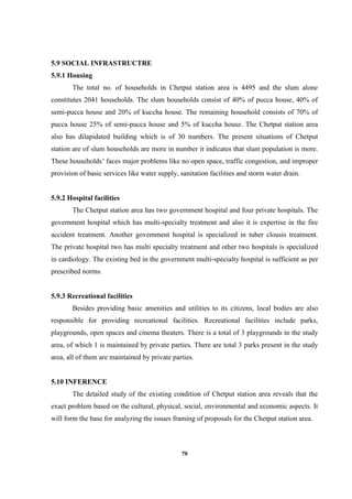 70
5.9 SOCIAL INFRASTRUCTRE
5.9.1 Housing
The total no. of households in Chetput station area is 4495 and the slum alone
constitutes 2041 households. The slum households consist of 40% of pucca house, 40% of
semi-pucca house and 20% of kuccha house. The remaining household consists of 70% of
pucca house 25% of semi-pucca house and 5% of kuccha house. The Chetput station area
also has dilapidated building which is of 30 numbers. The present situations of Chetput
station are of slum households are more in number it indicates that slum population is more.
These households’ faces major problems like no open space, traffic congestion, and improper
provision of basic services like water supply, sanitation facilities and storm water drain.
5.9.2 Hospital facilities
The Chetput station area has two government hospital and four private hospitals. The
government hospital which has multi-specialty treatment and also it is expertise in the fire
accident treatment. Another government hospital is specialized in tuber clousis treatment.
The private hospital two has multi specialty treatment and other two hospitals is specialized
in cardiology. The existing bed in the government multi-specialty hospital is sufficient as per
prescribed norms.
5.9.3 Recreational facilities
Besides providing basic amenities and utilities to its citizens, local bodies are also
responsible for providing recreational facilities. Recreational facilities include parks,
playgrounds, open spaces and cinema theaters. There is a total of 3 playgrounds in the study
area, of which 1 is maintained by private parties. There are total 3 parks present in the study
area, all of them are maintained by private parties.
5.10 INFERENCE
The detailed study of the existing condition of Chetput station area reveals that the
exact problem based on the cultural, physical, social, environmental and economic aspects. It
will form the base for analyzing the issues framing of proposals for the Chetput station area.
 