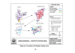 N
LEGEND
URBAN RENEWAL - CHETPUT STATION AREA
LOCATION MAP
SCALE:
NOT TO SCALE
STATE BOUNDARY
STUDY AREA
A.RAMACHANDRAN
IV SEM,M.PLAN (Dec-Apr2014)
DEPARTMENT OF PLANNING
SCHOOL OF ARCHITECTURE
AND PLANNING
ANNA UNIVERSITY, CHENNAI
DISTRICT BOUNDARY
Inference
Chetput station is located in
the center of Chennai city.
It is connected by NH 4 on the
north side. The east and west
side is connected by arterial
road.
The distance from Chetput
station area to major area.
CMBT - 8.0 km
Egmore - 1.5 km
Central - 2.0 km
TAMILNADU
INDIA
CHENNAI
SALEM
THIRUCHIRAPALLI
COIMBATORE
KANYAKUMARI
MADURAI
CHENNAI CITY
To Beach
To Tambaram
Chetput Railway Station
To Ponamalle
To Beach
To Egmore
ToNungam-
bakkam
To Harrington Road
To
Egmore
Coovum
River
Egmore
STUDY AREA
CITY BOUNDARY
Map no 2 Location of Chetput station area
71
 