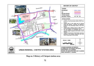 N
LEGEND
URBAN RENEWAL - CHETPUT STATION AREA
HISTORY OF CHETPUT
:BOUNDARY
:NH
:MAJOR ROADS
:OTHER ROADS
:RAILWAY TRACK
A.RAMACHANDRAN (2012803012)
IV SEMESTER M.PLAN(DEC-APR 2014)
DEPARTMENT OF PLANNING
SCHOOL OF ARCHITECTURE AND PLANNING
ANNA UNIVERSITY, CHENNAI
Shastri Nagar
T.B
Hospital
(1935)
Eye Hospital
Kilpauk Medical
Hospital (1925)
Dhobikana
(1902)
To Beach
To Tambaram
Sathyamoorthy Salai
TVRoad
CityBabuStreet
Brindavan
Nagar
School R o a d
Club RoadBrindavanam
M.S Nagar
Mangalapuram (1950)
New Boopathy Nagar
Pullapuram
scavengers
(1950)
Chetput Railway Station
To Ponamalle
To Beach
To Egmore
ToNungam-
bakkam
To Harrington Road
To
Egm
ore
Spur Tank Road
Coovum
River
Egmore
Purasawalkam
Kilpauk
CHETPUT HISTORY
Chetput, not too far from historic Egmore, is
located on the picturesque banks of the river
Cooum.
Chetput Area is also oldest part of chennai
along with Egmore, Triplicane and Mylapore
located on the picturesque banks of the river
Cooum.
Chetput area is called as town in 18th century
and it is divided for adminitstrative reason.
Till now Chetput is considered one of the
original villages merged by the British to form
Chennai.
Chetput is derived from Chetti Pettah obviously
alluding to the Chettiar community that once
lived in many parts of this locality.
Historical building (18 th
century)
0
SCALE: 1:5000
METERS
50 100 150 200 250
Map no 3 History of Chetput station area
72
 