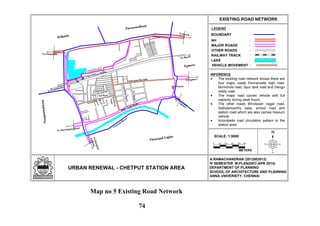 N
LEGEND
URBAN RENEWAL - CHETPUT STATION AREA
EXISTING ROAD NETWORK
:BOUNDARY
:NH
:MAJOR ROADS
:OTHER ROADS
:RAILWAY TRACK
:LAKE
A.RAMACHANDRAN (2012803012)
IV SEMESTER M.PLAN(DEC-APR 2014)
DEPARTMENT OF PLANNING
SCHOOL OF ARCHITECTURE AND PLANNING
ANNA UNIVERSITY, CHENNAI
Eye Hospital
To Beach
To Tambaram
Sathyamoorthy Salai
TVRoad
CityBabuStreet
Brindavan
Nagar
School R o a d
Club Road
Chetput Railway Station
To Ponamalle
To Beach
To Egmore
ToNungam-
bakkam
To Harrington Road
To
Egm
ore
Thousand Lights
Coovum
River
Egmore
Nungambakkam
Purasawalkam
Kilpauk
Spur Tank Road
VEHICLE MOVEMENT :
0
SCALE: 1:5000
METERS
50 100 150 200 250
INFERENCE
The existing road network shows there are
four major roads Ponnamalle high road,
Mcnichols road, Spur tank road and Gengu
reddy road.
The major road carries vehicle with full
capacity during peak hours.
The other roads Brindavan nagar road,
Sathyamoorthy salai, school road and
station road which are also carries maxium
vehicle.
Incomplete road circulation pattern to the
station area.
Map no 5 Existing Road Network
74
 