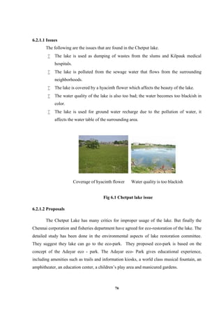 76
6.2.1.1 Issues
The following are the issues that are found in the Chetput lake.
 The lake is used as dumping of wastes from the slums and Kilpauk medical
hospitals.
 The lake is polluted from the sewage water that flows from the surrounding
neighborhoods.
 The lake is covered by a hyacinth flower which affects the beauty of the lake.
 The water quality of the lake is also too bad; the water becomes too blackish in
color.
 The lake is used for ground water recharge due to the pollution of water, it
affects the water table of the surrounding area.
Coverage of hyacinth flower Water quality is too blackish
Fig 6.1 Chetput lake issue
6.2.1.2 Proposals
The Chetput Lake has many critics for improper usage of the lake. But finally the
Chennai corporation and fisheries department have agreed for eco-restoration of the lake. The
detailed study has been done in the environmental aspects of lake restoration committee.
They suggest they lake can go to the eco-park. They proposed eco-park is based on the
concept of the Adayar eco - park. The Adayar eco- Park gives educational experience,
including amenities such as trails and information kiosks, a world class musical fountain, an
amphitheater, an education center, a children’s play area and manicured gardens.
 
