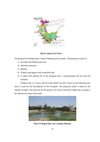 77
Fig 6.2 Adayar Eco Park
The proposal for Chetput lake is Sports, Boating cum Eco parks. The proposals consist of
1) Eco-park and children play area
2) Seafood restaurants
3) Boating
4) Walkers and joggers track around the lake
5) A multi level parking lot of the proposed lake it accommodates 60 cars and two
wheelers.
Chetput Lake is 15 acres, but the water bodies are only 9 acres so the remaining area
alone is used for the development of the eco-parks. The proposed model is based on the
Adayar eco-park. The total cost for the project is 42 crores. Soon the Chetput lake is going to
be Chennai city major tourist hub.
Fig 6.3 Chetput lake view existing situation
 
