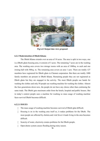 78
Fig 6.4 Chetput lake view proposed
6.2.2 Modernization of Dhobi Khana
The Dhobi Khana extends over an area of 10 acres. The area is split in two ways, one
is a Dhobi ghats housing area, it consists of 3 acres. The remaining 7 acres are in the washing
area. The washing area covers two storage rooms with an area of 1000sq. m each and one
ironing hall with 500sq. m. The remaining area covers an area 1 acre. There are totally 127
members have registered for Dhobi ghats in Chennai corporation. But there are totally 1000
family members are present in Dhobi Khana. Remaining people they are not registered as
Dhobi ghats but they are engaged in the activity. The most Dhobi people use hands for
washing the clothes and only 50 people use washing machine for washing the clothes. Almost
the four generations down now, the people do not have any choice other than continuing the
same trade. The Dhobi gets maximum order from the hotels, hospital and public houses. But
in today’s context people uses a machine for washing so mass usage of washing machine
faces survival Dhobi becomes difficult.
6.2.2.1 ISSUES
 The mass usage of washing machine becomes survival of Dhobi ghat difficult.
 Housing is on in the washing area itself so, it makes problems for the Dhobi. The
most people are affected by cholera and viral fever it leads living in the area becomes
difficult.
 Scarcity of water, electricity creates problems for the Dhobi people.
 Open drains system causes flooding during rainy season.
 