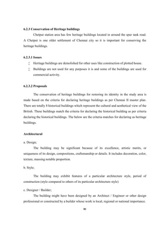 81
6.2.3 Conservation of Heritage buildings
Chetput station area has few heritage buildings located in around the spur tank road.
A Chetput is one older settlement of Chennai city so it is important for conserving the
heritage buildings.
6.2.3.1 Issues
 Heritage buildings are demolished for other uses like construction of plotted house.
 Buildings are not used for any purposes it is and some of the buildings are used for
commercial activity.
6.2.3.2 Proposals
The conservation of heritage buildings for restoring its identity in the study area is
made based on the criteria for declaring heritage buildings as per Chennai II master plan.
There are totally 8 historical buildings which represent the cultural and aesthetical view of the
British. These buildings match the criteria for declaring the historical building as per criteria
declaring the historical buildings. The below are the criteria matches for declaring as heritage
buildings.
Architectural
a. Design;
The building may be significant because of its excellence, artistic merits, or
uniqueness of its design, compositions, craftsmanship or details. It includes decoration, color,
texture, massing notable proportion.
b. Style;
The building may exhibit features of a particular architecture style, period of
construction (style compared to others of its particular architecture style)
c. Designer / Builder;
The building might have been designed by an Architect / Engineer or other design
professional or constructed by a builder whose work is local, regional or national importance.
 