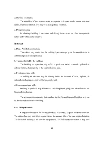 82
d. Physical conditions;
The condition of the structure may be superior or it may require minor structural
repair, or extensive repair, or it may be in a dilapidated condition.
e. Design Integrity;
In a heritage building if alterations had already been carried out, then its repairable
nature and worthiness to conserve.
Historical
a. Date / Period of construction;
This criteria may ensure that the building / precincts age gives due consideration in
determining historical significance
b. Trends exhibited by the building;
The building or a precinct may reflect a particular social, economic, political or
cultural pattern, characteristic of the local settlement area.
c. Events associated with;
A building or structure may be directly linked to an event of local, regional, or
national significance or a noteworthy historical event.
d. Persons associated with;
Building or precincts may be linked to a notable person, group, and institution and has
historical significance.
The above are the parameter that matches for the Chetput historical building so it can
be decelerated as historical building.
6.2.4 Chetput Station
Chetput station serves for the neighborhood of Chetput, Kilpauk and Purasawalkam.
The station has only one ticket counter facing the eastern side of the new station building.
The old station building is not used for any purposes. The facilities for the station is they have
 