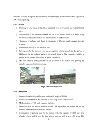 83
only one foot over bridge on the eastern side and parking for two wheelers with a capacity of
500 vehicles parking.
6.2.4.1 Issues
 Dumping of solid waste in the station area leads poor environment and bad aesthetical
view.
 Accessibility to the station with FOB and the ticket counter facilities is faced along
the one side the accessibility to the station should be on both sides.
 Openness of railway track leads to insecurity of life for people engages the rail
crossing.
 Commercial activity in the station is less.
 Parking area for the station is very less average two wheeler vehicle per day parked is
1200no’so but the existing capacity is around 800no’s. The remaining vehicle is
parked on the roads a side creates of traffic congestion.
 The four wheeler parking facility is not available in the station area parking the
vehicles are parked on the road side.
Fig 6.7 Station area issues
6.2.4.2 Proposals
 Construction of wall on either side station with length of 1500m.
 Construction of FOB on the west side to have easy access on both sides.
 Modernization of FOB with escalator facilities.
 Construction of the station building around 1500 sq.m along the station for having
separate commercial activity in the station.
 Construction of parking area for the station with the capacity of 1500 no’s two
wheeler vehicle and 50 no’s for four wheeler parking with an area of 2 acres. The
 
