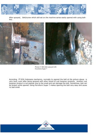 After sprayed, Bolt/screw which still set on the machine series easily opened with using bolt-
key.
Picture 4. Bolt after sprayed with
Ferroform Super 7
According PT.ECA Indonesia mechanics, normally to opened the bolt at the picture above is
very hard, even after being sprayed with other brand of rust loosener products. Another rust
loosener product is not popular due to the smell and can damage the bolt. Sometimes, bolt can
be broken while opened. Using Ferroform Super 7 makes opening the bolt very easy and cause
no bad smell.
 