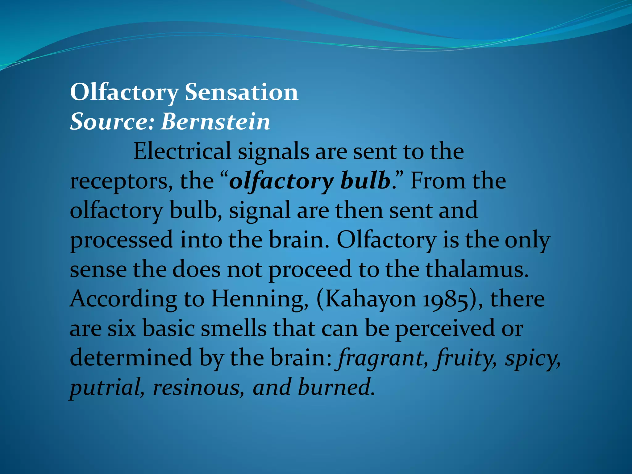 Olfactory Sensation
Source: Bernstein
Electrical signals are sent to the
receptors, the “olfactory bulb.” From the
olfactory bulb, signal are then sent and
processed into the brain. Olfactory is the only
sense the does not proceed to the thalamus.
According to Henning, (Kahayon 1985), there
are six basic smells that can be perceived or
determined by the brain: fragrant, fruity, spicy,
putrial, resinous, and burned.
 
