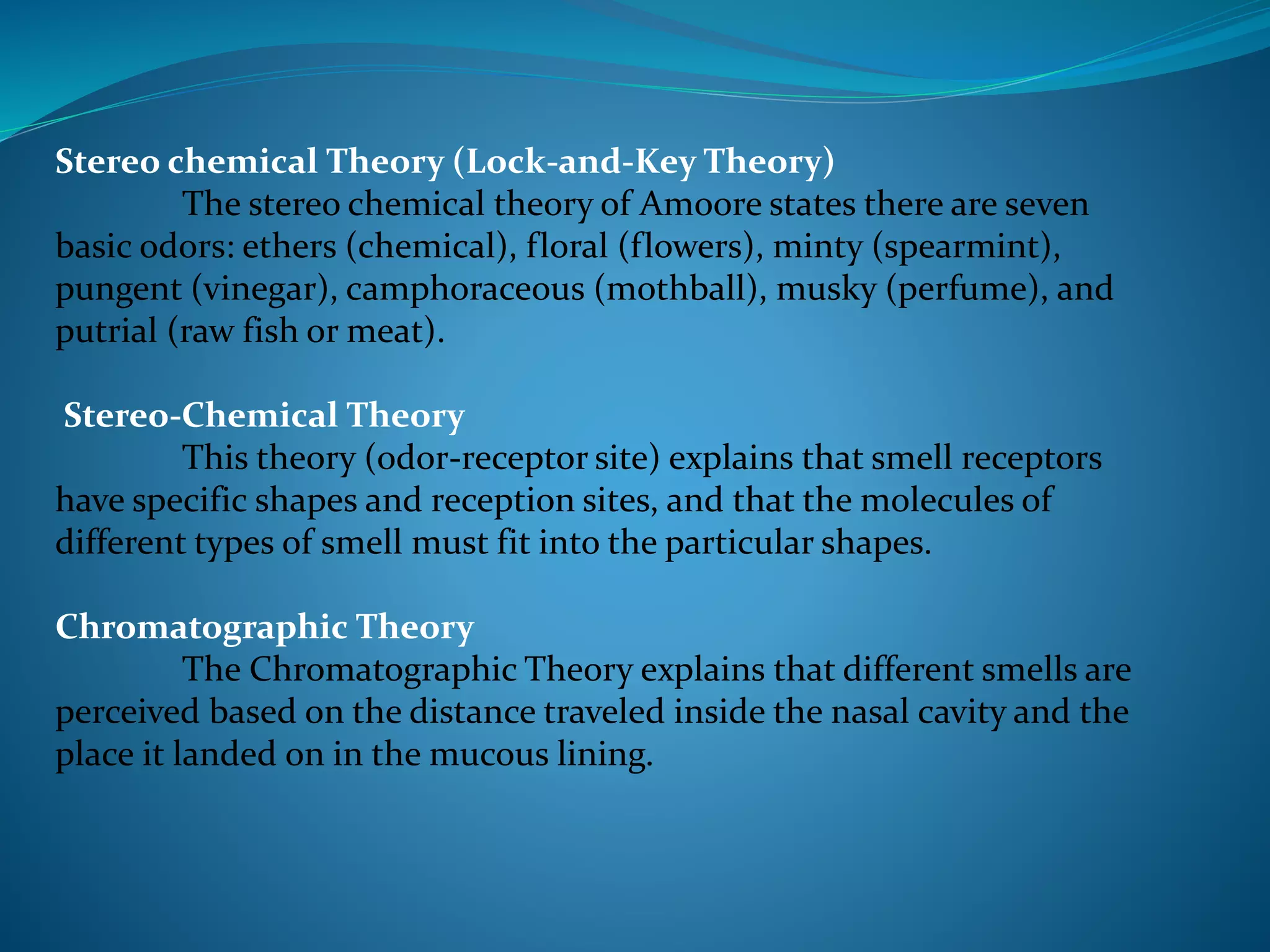 Stereo chemical Theory (Lock-and-Key Theory)
The stereo chemical theory of Amoore states there are seven
basic odors: ethers (chemical), floral (flowers), minty (spearmint),
pungent (vinegar), camphoraceous (mothball), musky (perfume), and
putrial (raw fish or meat).
Stereo-Chemical Theory
This theory (odor-receptor site) explains that smell receptors
have specific shapes and reception sites, and that the molecules of
different types of smell must fit into the particular shapes.
Chromatographic Theory
The Chromatographic Theory explains that different smells are
perceived based on the distance traveled inside the nasal cavity and the
place it landed on in the mucous lining.
 