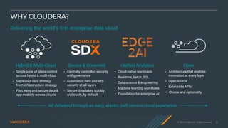 © 2019 Cloudera, Inc. All rights reserved. 20
WHY CLOUDERA?
Hybrid & Multi-Cloud
• Single pane of glass control
across hybrid & multi-cloud
• Separates data strategy
from infrastructure strategy
• Fast, easy and secure data &
app mobility across clouds
Unified Analytics
• Cloud-native workloads
• Real-time, batch, SQL
• Data science & engineering
• Machine learning workflows
• Foundation for enterprise AI
Secure & Governed
• Centrally controlled security
and governance
• Automated data and app
security at all layers
• Secure data lakes quickly
and easily, by default
Open
• Architecture that enables
innovation at every layer
• Open source
• Extensible APIs
• Choice and optionality
Delivering the world’s first enterprise data cloud
All delivered through an easy, elastic, self-service cloud experience
 