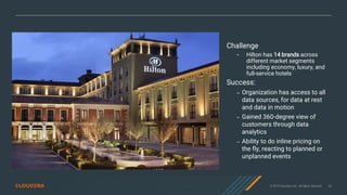 © 2019 Cloudera, Inc. All rights reserved. 26
Challenge
– Hilton has 14 brands across
different market segments
including economy, luxury, and
full-service hotels
Success:
– Organization has access to all
data sources, for data at rest
and data in motion
– Gained 360-degree view of
customers through data
analytics
– Ability to do inline pricing on
the fly, reacting to planned or
unplanned events
 