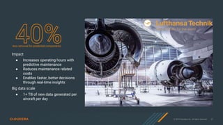 © 2019 Cloudera, Inc. All rights reserved. 27
Impact
● Increases operating hours with
predictive maintenance
● Reduces maintenance related
costs
● Enables faster, better decisions
through real-time insights
Big data scale
● 1+ TB of new data generated per
aircraft per day
less removal for predicted components
 