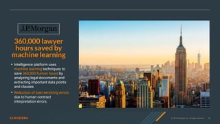 © 2019 Cloudera, Inc. All rights reserved. 28
360,000 lawyer
hours saved by
machine learning
• Intelligence platform uses
machine learning techniques to
save 360,000 human hours by
analyzing legal documents and
extracting important data points
and clauses.
• Reduction of loan servicing errors
due to human contract
interpretation errors.
 