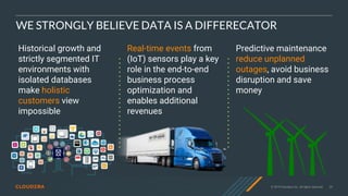 © 2019 Cloudera, Inc. All rights reserved. 29
WE STRONGLY BELIEVE DATA IS A DIFFERECATOR
Historical growth and
strictly segmented IT
environments with
isolated databases
make holistic
customers view
impossible
Real-time events from
(IoT) sensors play a key
role in the end-to-end
business process
optimization and
enables additional
revenues
Predictive maintenance
reduce unplanned
outages, avoid business
disruption and save
money
 