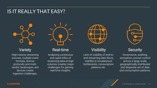 © 2019 Cloudera, Inc. All rights reserved. 30
IS IT REALLY THAT EASY?
Real-time
Analyzing continuous
and rapid influx of
streaming data at high
volumes creates major
challenges for gaining
real-time insights.
Visibility
Lack of visibility of end-to-
end streaming data flows,
inability to troubleshoot
bottlenecks, consumption
patterns etc.
Security
Governance, auditing,
encryption, access control
across a large scale,
geographically distributed
and disparate set of data
and consumption patterns.
Variety
High-volume streaming
sources, multiple event
formats, diverse
protocols and multi-
vendor landscapes and
devices create
ingestion challenges.
 