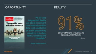 © 2019 Cloudera, Inc. All rights reserved. 6
OPPORTUNITY
“AI, IoT and
Augmented Reality
are about to reinvent
how industries utilize
data—and could drive
an era of productivity
growth in our cities,
farms, factories and
hospitals.”
Morgan Stanley Research
ORGANIZATIONS STRUGGLE TO
REACH DATA MATURITY
Gartner
REALITY
 