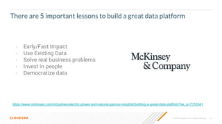 © 2019 Cloudera, Inc. All rights reserved. 61
There are 5 important lessons to build a great data platform
• Early/Fast Impact
• Use Existing Data
• Solve real business problems
• Invest in people
• Democratize data
https://www.mckinsey.com/industries/electric-power-and-natural-gas/our-insights/building-a-great-data-platform?es_p=7316341
 