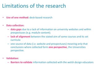 • Use of one method: desk-based research
• Data collection:
– data gaps due to a lack of information on university websites and within
prospectuses (e.g. module content).
– lack of alignment between the stated aim of some courses and its set
curricula
– one source of data (i.e. website and prospectuses) meaning only that
conclusions where collected form one perspective, the Universities
perspective.
• Validation:
– Barriers to validate information collected with the welsh design educators
Limitations of the research
 