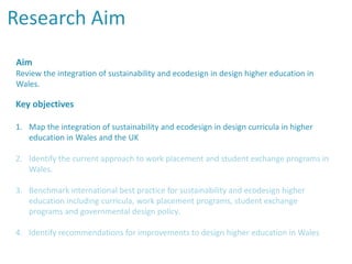 Research Aim
Aim
Review the integration of sustainability and ecodesign in design higher education in
Wales.
Key objectives
1. Map the integration of sustainability and ecodesign in design curricula in higher
education in Wales and the UK
2. Identify the current approach to work placement and student exchange programs in
Wales.
3. Benchmark international best practice for sustainability and ecodesign higher
education including curricula, work placement programs, student exchange
programs and governmental design policy.
4. Identify recommendations for improvements to design higher education in Wales
 
