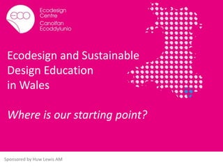 Ecodesign and Sustainable
Design Education
in Wales
Where is our starting point?
Sponsored by Huw Lewis AM
 