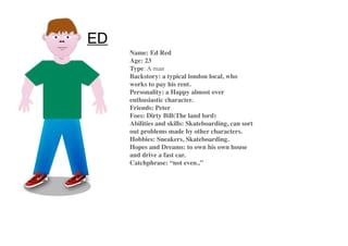 ED
Name: Ed Red
Age: 23
Type: A man
Backstory: a typical london local, who
works to pay his rent.
Personality: a Happy almost over
enthusiastic character.
Friends: Peter
Foes: Dirty Bill(The land lord)
Abilities and skills: Skateboarding, can sort
out problems made by other characters.
Hobbies: Sneakers, Skateboarding.
Hopes and Dreams: to own his own house
and drive a fast car.
Catchphrase: “not even..”
 