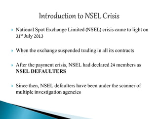  National Spot Exchange Limited (NSEL) crisis came to light on
31st July 2013
 When the exchange suspended trading in all its contracts
 After the payment crisis, NSEL had declared 24 members as
NSEL DEFAULTERS
 Since then, NSEL defaulters have been under the scanner of
multiple investigation agencies
 