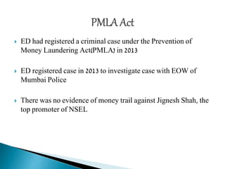  ED had registered a criminal case under the Prevention of
Money Laundering Act(PMLA) in 2013
 ED registered case in 2013 to investigate case with EOW of
Mumbai Police
 There was no evidence of money trail against Jignesh Shah, the
top promoter of NSEL
 