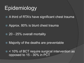 Epidemiology
 A third of RTA’s have significant chest trauma
 Approx. 80% is blunt chest trauma
 20 - 25% overall mortality
 Majority of the deaths are preventable
 < 10% of BCT require surgical intervention as
opposed to 15 - 30% in PCT
 