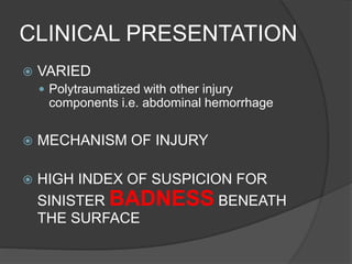 CLINICAL PRESENTATION
 VARIED
 Polytraumatized with other injury
components i.e. abdominal hemorrhage
 MECHANISM OF INJURY
 HIGH INDEX OF SUSPICION FOR
SINISTER BADNESS BENEATH
THE SURFACE
 