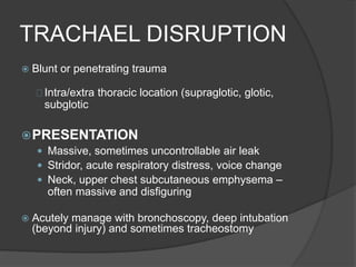 TRACHAEL DISRUPTION
 Blunt or penetrating trauma
Intra/extra thoracic location (supraglotic, glotic,
subglotic
PRESENTATION
 Massive, sometimes uncontrollable air leak
 Stridor, acute respiratory distress, voice change
 Neck, upper chest subcutaneous emphysema –
often massive and disfiguring
 Acutely manage with bronchoscopy, deep intubation
(beyond injury) and sometimes tracheostomy
 