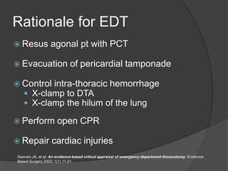 Rationale for EDT
 Resus agonal pt with PCT
 Evacuation of pericardial tamponade
 Control intra-thoracic hemorrhage
 X-clamp to DTA
 X-clamp the hilum of the lung
 Perform open CPR
 Repair cardiac injuries
Asensio JA, et.al. An evidence-based critical appraisal of emergency department thoracotomy, Evidence-
Based Surgery 2003: 1(1) 11-21.
 