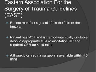 Eastern Association For the
Surgery of Trauma Guidelines
(EAST)
 Patient manifest signs of life in the field or the
hospital
 Patient has PCT and is hemodynamically unstable
despite appropriate fluid resuscitation OR has
required CPR for < 15 mins
 A thoracic or trauma surgeon is available within 45
mins
 