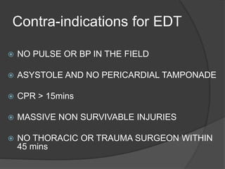 Contra-indications for EDT
 NO PULSE OR BP IN THE FIELD
 ASYSTOLE AND NO PERICARDIAL TAMPONADE
 CPR > 15mins
 MASSIVE NON SURVIVABLE INJURIES
 NO THORACIC OR TRAUMA SURGEON WITHIN
45 mins
 