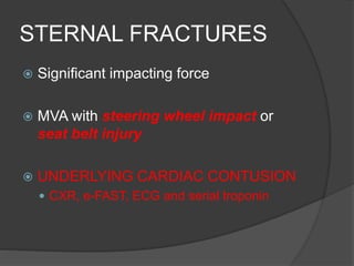STERNAL FRACTURES
 Significant impacting force
 MVA with steering wheel impact or
seat belt injury
 UNDERLYING CARDIAC CONTUSION
 CXR, e-FAST, ECG and serial troponin
 