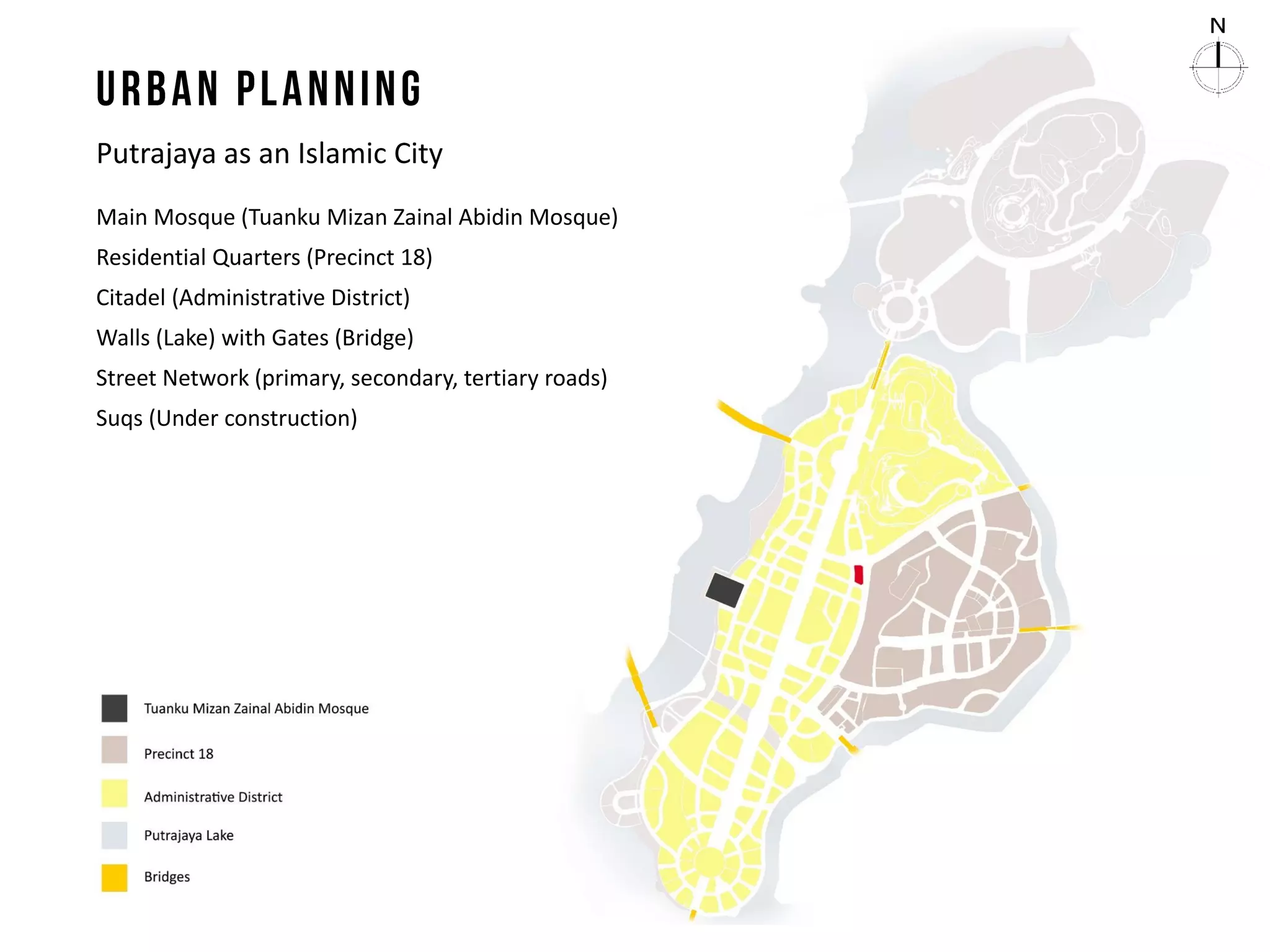 Putrajaya as an Islamic City
Main Mosque (Tuanku Mizan Zainal Abidin Mosque)
Residential Quarters (Precinct 18)
Citadel (Administrative District)
Walls (Lake) with Gates (Bridge)
Street Network (primary, secondary, tertiary roads)
Suqs (Under construction)
 