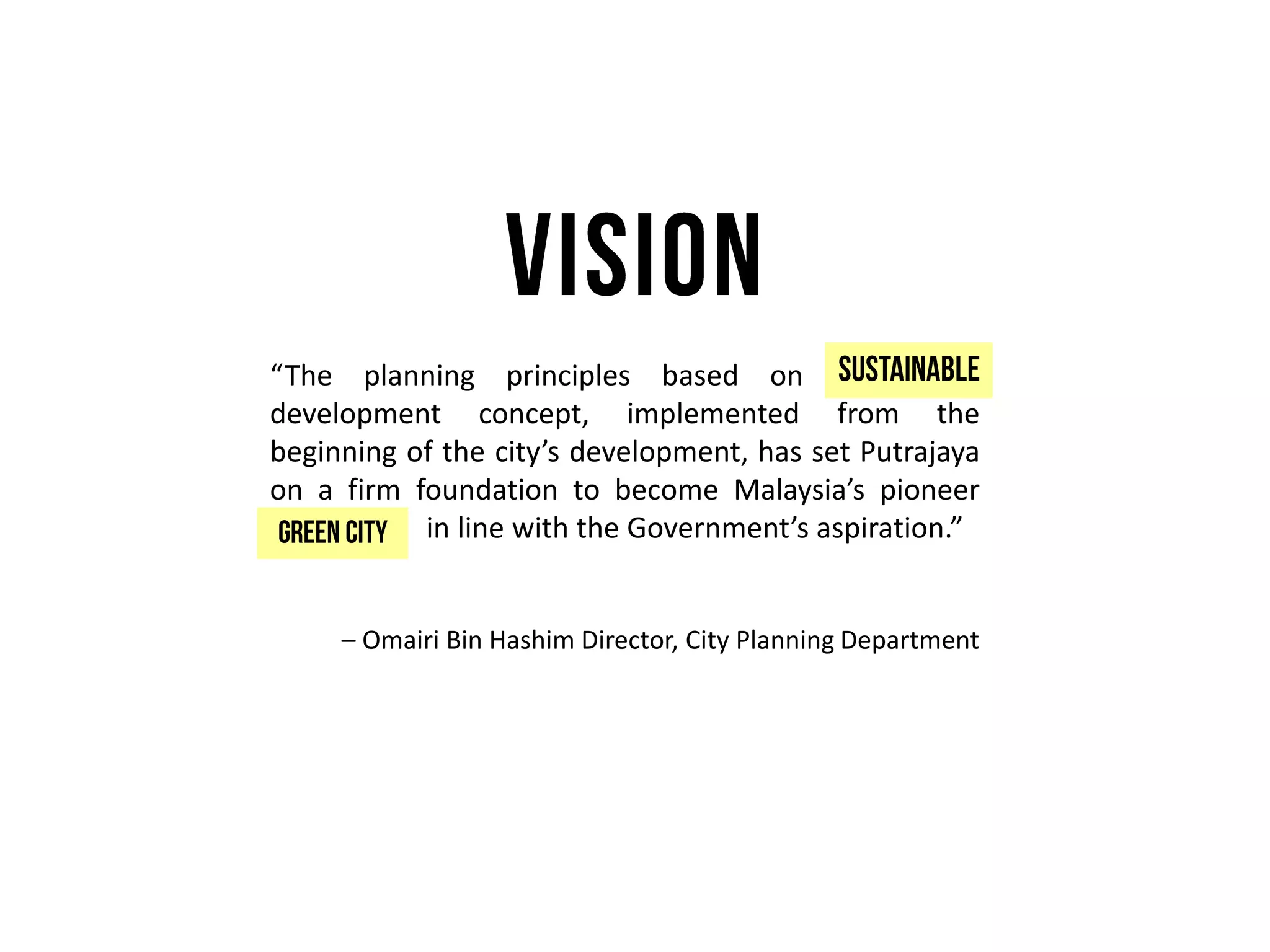 “The planning principles based on sustainable
development concept, implemented from the
beginning of the city’s development, has set Putrajaya
on a firm foundation to become Malaysia’s pioneer
green city in line with the Government’s aspiration.”
– Omairi Bin Hashim Director, City Planning Department
 