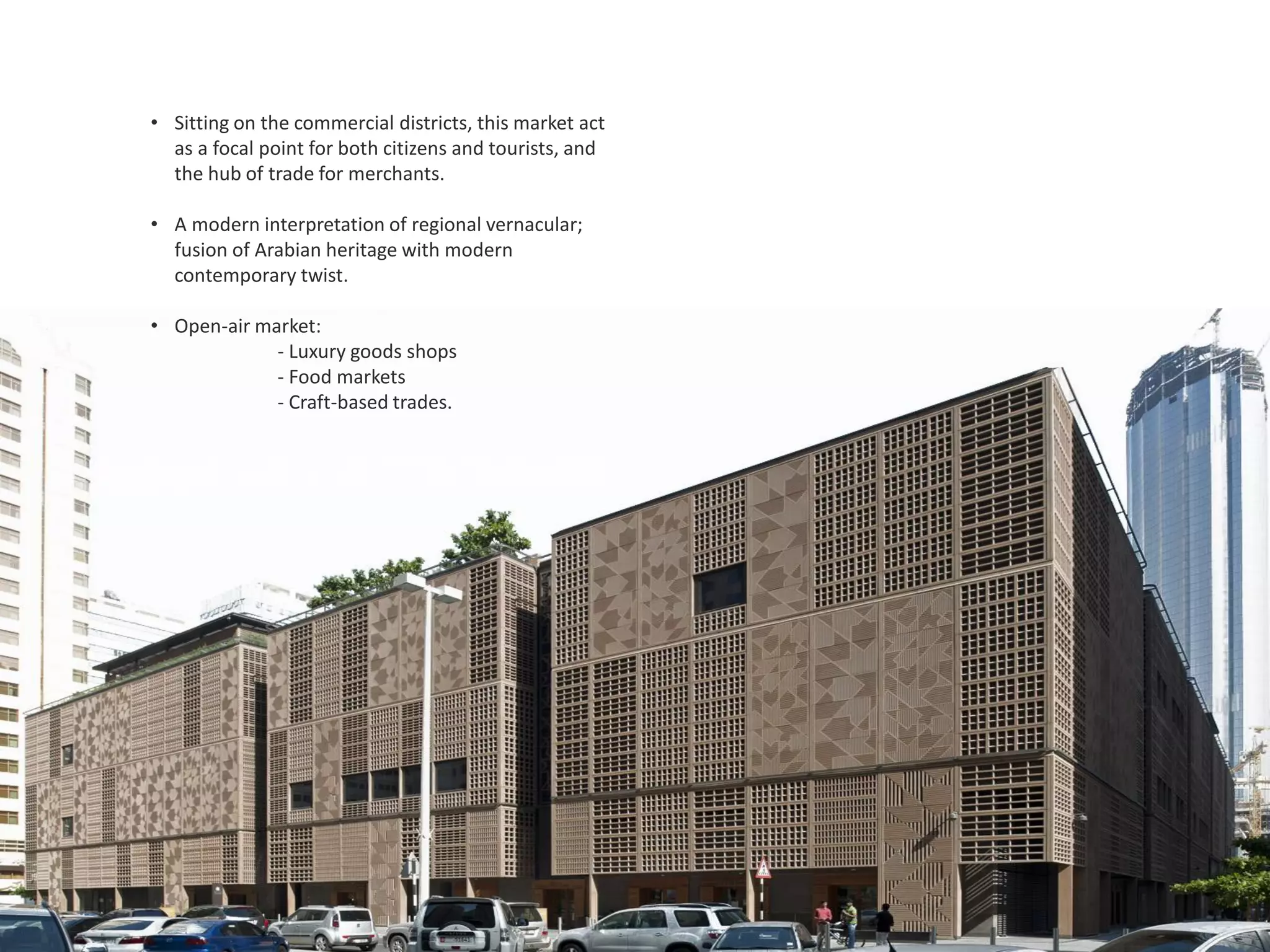 • Sitting on the commercial districts, this market act
as a focal point for both citizens and tourists, and
the hub of trade for merchants.
• A modern interpretation of regional vernacular;
fusion of Arabian heritage with modern
contemporary twist.
• Open-air market:
- Luxury goods shops
- Food markets
- Craft-based trades.
 