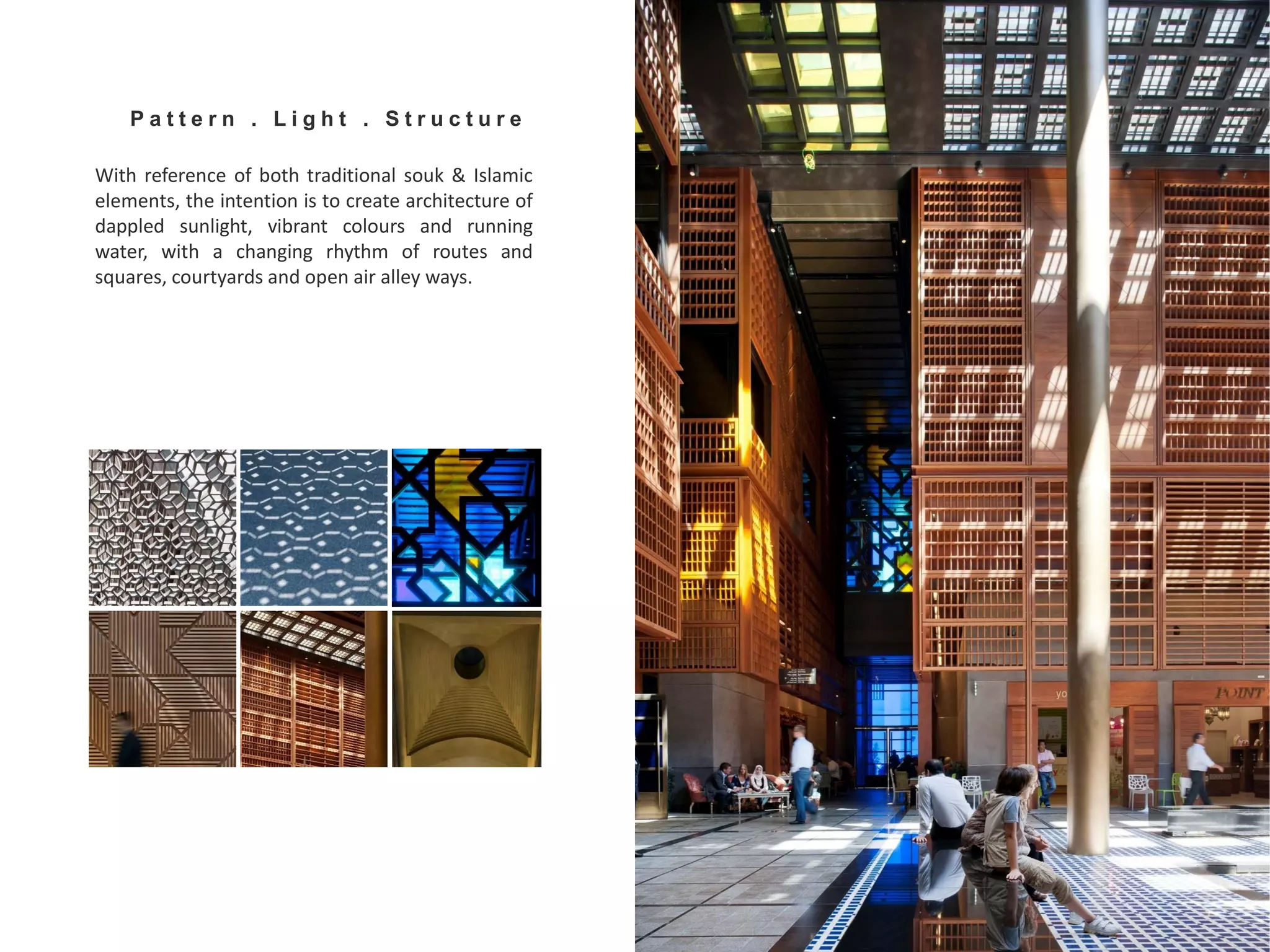 With reference of both traditional souk & Islamic
elements, the intention is to create architecture of
dappled sunlight, vibrant colours and running
water, with a changing rhythm of routes and
squares, courtyards and open air alley ways.
P a t t e r n . L i g h t . S t r u c t u r e
 