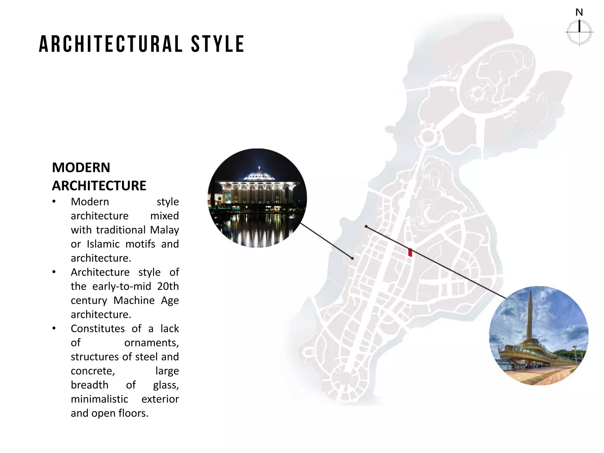 MODERN
ARCHITECTURE
• Modern style
architecture mixed
with traditional Malay
or Islamic motifs and
architecture.
• Architecture style of
the early-to-mid 20th
century Machine Age
architecture.
• Constitutes of a lack
of ornaments,
structures of steel and
concrete, large
breadth of glass,
minimalistic exterior
and open floors.
 
