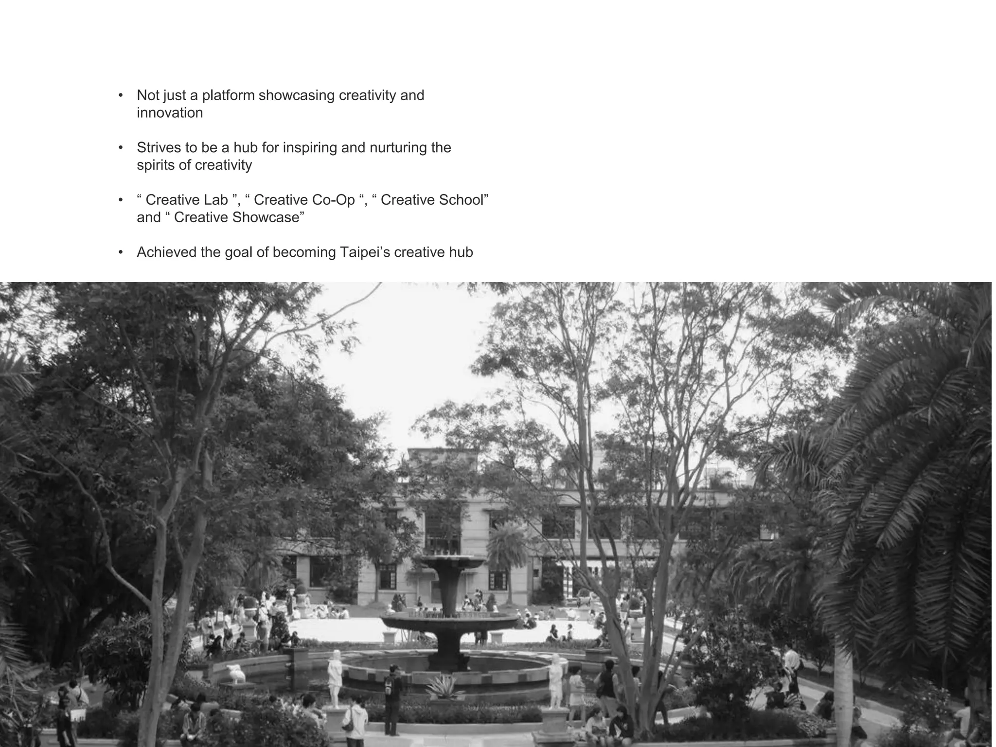 • Not just a platform showcasing creativity and
innovation
• Strives to be a hub for inspiring and nurturing the
spirits of creativity
• “ Creative Lab ”, “ Creative Co-Op “, “ Creative School”
and “ Creative Showcase”
• Achieved the goal of becoming Taipei’s creative hub
 
