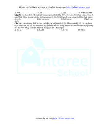 Gia sư luyện thi đại học trực tuyến chất lượng cao - http://School.antoree.com
A. 0,45 B. 0,6 C. 0,65 D. 0,45 hoaëc 0,65
Câu 99: Cho dung dòch NH3 ñeán dö vaøo dung dòch hoãn hôïp AlCl3, ZnCl2 thu ñöôïc keát tuûa A. Nung A
ñeán khoái löôïng khoâng ñoåi thu ñöôïc chaát raén B. Cho H2 (dö) qua B nung noùng thu ñöôïc chaát raén ...
A.Al2O3. B.Zn vaø Al2O3. C.ZnO vaø Al. D.ZnO vaø
Al2O3.
Câu 100: 100 ml dung dịch A chứa NaOH 0,1M và NaAlO2 0,3M .Thêm từ từ HCl 0,1M vào dung
dịch A cho đến khi kết tủa tan trở lại một phần,lọc kết tủa ,nung ở nhiệt độ cao đến khối lượng không
đổi thu được 1,02g chất rắn .Thể tích dung dịch HCl đã dùng là:
A. 0,5 lit B. 0,6 lit C. 0,7 lit D. 0,8 lit
Luy n thi đ i h c cùngệ ạ ọ https://School.antoree.com
 