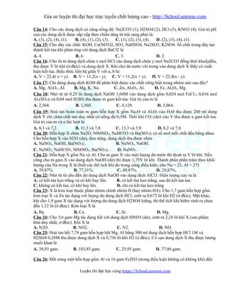 Gia sư luyện thi đại học trực tuyến chất lượng cao - http://School.antoree.com
Câu 14: Cho các dung dịch có cùng nồng độ: Na2CO3 (1), H2SO4 (2), HCl (3), KNO3 (4). Giá trị pH
của các dung dịch được sắp xếp theo chiều tăng từ trái sang phải là:
A. (3), (2), (4), (1). B. (4), (1), (2), (3). C. (1), (2), (3), (4). D. (2), (3), (4), (1).
Câu 15: Cho dãy các chất: KOH, Ca(NO3)2, SO3, NaHSO4, Na2SO3, K2SO4. Số chất trong dãy tạo
thành kết tủa khi phản ứng với dung dịch BaCl2 là
A. 4. B. 6. C. 3. D. 2.
Câu 16: Cho từ từ dung dịch chứa x mol HCl vào dung dịch chứa y mol Na2CO3 đồng thời khuấyđều,
thu được V lít khí (ở đktc) và dung dịch X. Khi cho dư nước vôi trong vào dung dịch X thấy có xuất
hiện kết tủa. Biểu thức liên hệ giữa V với a, b là:
A. V = 22,4( x + y). B. V = 11,2(x - y). C. V = 11,2(x + y). D. V = 22,4(x - y).
Câu 17: Chỉ dùng dung dịch KOH để phân biệt được các chất riêng biệt trong nhóm nào sau đây?
A. Mg, Al2O3, Al. B. Mg, K, Na. C. Zn, Al2O3, Al. D. Fe, Al2O3, Mg.
Câu 18: Nhỏ từ từ 0,25 lít dung dịch NaOH 1,04M vào dung dịch gồm 0,024 mol FeCl3; 0,016 mol
Al2(SO4)3 và 0,04 mol H2SO4 thu được m gam kết tủa. Giá trị của m là
A. 2,568. B. 1,560. C. 4,128. D. 5,064.
Câu 19: Hoà tan hoàn toàn m gam hỗn hợp X gồm Na2O và Al2O3 vào H2O thu được 200 ml dung
dịch Y chỉ chứa chất tan duy nhất có nồng độ 0,5M. Thổi khí CO2 (dư) vào Y thu được a gam kết tủa.
Giá trị của m và a lần lượt là
A. 8,3 và 7,2. B. 11,3 và 7,8. C. 13,3 và 3,9. D. 8,2 và 7,8.
Câu 20: Hỗn hợp X chứa Na2O, NH4NO3, NaHCO3 và Ba(NO3)2 có số mol mỗi chất đều bằng nhau.
Cho hỗn hợp X vào H2O (dư), đun nóng, dung dịch thu được chứa
A. NaNO3, NaOH, Ba(NO3)2. B. NaNO3, NaOH.
C. NaNO3, NaHCO3, NH4NO3, Ba(NO3)2 . D. NaNO3.
Câu 21: Hỗn hợp X gồm Na và Al. Cho m gam X vào một lượng dư nước thì thoát ra V lít khí. Nếu
cũng cho m gam X vào dung dịch NaOH (dư) thì được 1,75V lít khí. Thành phần phần trăm theo khối
lượng của Na trong X là (biết các thể tích khí đo trong cùng điều kiện, cho Na = 23, Al = 27)
A. 39,87%. B. 77,31%. C. 49,87%. D. 29,87%.
Câu 22: Nhỏ từ từ cho đến dư dung dịch NaOH vào dung dịch AlCl3. Hiện tượng xảy ra là
A. có kết tủa keo trắng và có khí bay lên. B. có kết tủa keo trắng, sau đó kết tủa tan.
C. không có kết tủa, có khí bay lên. D. chỉ có kết tủa keo trắng
Câu 23: X là kim loại thuộc phân nhóm chính nhóm II (hay nhóm IIA). Cho 1,7 gam hỗn hợp gồm
kim loại X và Zn tác dụng với lượng dư dung dịch HCl, sinh ra 0,672 lít khí H2 (ở đktc). Mặt khác,
khi cho 1,9 gam X tác dụng với lượng dư dung dịch H2SO4 loãng, thì thể tích khí hiđro sinh ra chưa
đến 1,12 lít (ở đktc). Kim loại X là
A. Ba. B. Ca. C. Sr. D. Mg.
Câu 24: Cho 3,6 gam Mg tác dụng hết với dung dịch HNO3 (dư), sinh ra 2,24 lít khí X (sản phẩm
khử duy nhất, ở đktc). Khí X là
A. N2O. B. NO2. C. N2. D. NO.
Câu 25: Hoà tan hết 7,74 gam hỗn hợp bột Mg, Al bằng 500 ml dung dịch hỗn hợp HCl 1M và
H2SO4 0,28M thu được dung dịch X và 8,736 lít khí H2 (ở đktc). Cô cạn dung dịch X thu được lượng
muối khan là
A. 38,93 gam. B. 103,85 gam. C. 25,95 gam. D. 77,86 gam.
Câu 26: Đốt nóng một hỗn hợp gồm Al và 16 gam Fe2O3 (trong điều kiện không có không khí) đến
Luy n thi đ i h c cùngệ ạ ọ https://School.antoree.com
 