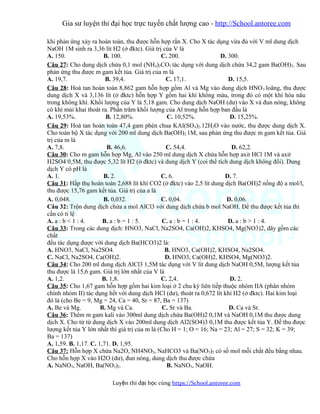 Gia sư luyện thi đại học trực tuyến chất lượng cao - http://School.antoree.com
khi phản ứng xảy ra hoàn toàn, thu được hỗn hợp rắn X. Cho X tác dụng vừa đủ với V ml dung dịch
NaOH 1M sinh ra 3,36 lít H2 (ở đktc). Giá trị của V là
A. 150. B. 100. C. 200. D. 300.
Câu 27: Cho dung dịch chứa 0,1 mol (NH4)2CO3 tác dụng với dung dịch chứa 34,2 gam Ba(OH)2. Sau
phản ứng thu được m gam kết tủa. Giá trị của m là
A. 19,7. B. 39,4. C. 17,1. D. 15,5.
Câu 28: Hoà tan hoàn toàn 8,862 gam hỗn hợp gồm Al và Mg vào dung dịch HNO3 loãng, thu được
dung dịch X và 3,136 lít (ở đktc) hỗn hợp Y gồm hai khí không màu, trong đó có một khí hóa nâu
trong không khí. Khối lượng của Y là 5,18 gam. Cho dung dịch NaOH (dư) vào X và đun nóng, không
có khí mùi khai thoát ra. Phần trăm khối lượng của Al trong hỗn hợp ban đầu là
A. 19,53%. B. 12,80%. C. 10,52%. D. 15,25%.
Câu 29: Hoà tan hoàn toàn 47,4 gam phèn chua KAl(SO4)2.12H2O vào nước, thu được dung dịch X.
Cho toàn bộ X tác dụng với 200 ml dung dịch Ba(OH)2 1M, sau phản ứng thu được m gam kết tủa. Giá
trị của m là
A. 7,8. B. 46,6. C. 54,4. D. 62,2.
Câu 30: Cho m gam hỗn hợp Mg, Al vào 250 ml dung dịch X chứa hỗn hợp axit HCl 1M và axit
H2SO4 0,5M, thu được 5,32 lít H2 (ở đktc) và dung dịch Y (coi thể tích dung dịch không đổi). Dung
dịch Y có pH là
A. 1. B. 2. C. 6. D. 7.
Câu 31: Hấp thụ hoàn toàn 2,688 lít khí CO2 (ở đktc) vào 2,5 lít dung dịch Ba(OH)2 nồng độ a mol/l,
thu được 15,76 gam kết tủa. Giá trị của a là
A. 0,048. B. 0,032. C. 0,04. D. 0,06.
Câu 32: Trộn dung dịch chứa a mol AlCl3 với dung dịch chứa b mol NaOH. Để thu được kết tủa thì
cần có tỉ lệ
A. a : b < 1 : 4. B. a : b = 1 : 5. C. a : b = 1 : 4. D. a : b > 1 : 4.
Câu 33: Trong các dung dịch: HNO3, NaCl, Na2SO4, Ca(OH)2, KHSO4, Mg(NO3)2, dãy gồm các
chất
đều tác dụng được với dung dịch Ba(HCO3)2 là:
A. HNO3, NaCl, Na2SO4. B. HNO3, Ca(OH)2, KHSO4, Na2SO4.
C. NaCl, Na2SO4, Ca(OH)2. D. HNO3, Ca(OH)2, KHSO4, Mg(NO3)2.
Câu 34: Cho 200 ml dung dịch AlCl3 1,5M tác dụng với V lít dung dịch NaOH 0,5M, lượng kết tủa
thu được là 15,6 gam. Giá trị lớn nhất của V là
A. 1,2. B. 1,8. C. 2,4. D. 2.
Câu 35: Cho 1,67 gam hỗn hợp gồm hai kim loại ở 2 chu kỳ liên tiếp thuộc nhóm IIA (phân nhóm
chính nhóm II) tác dụng hết với dung dịch HCl (dư), thoát ra 0,672 lít khí H2 (ở đktc). Hai kim loại
đó là (cho Be = 9, Mg = 24, Ca = 40, Sr = 87, Ba = 137)
A. Be và Mg. B. Mg và Ca. C. Sr và Ba. D. Ca và Sr.
Câu 36: Thêm m gam kali vào 300ml dung dịch chứa Ba(OH)2 0,1M và NaOH 0,1M thu được dung
dịch X. Cho từ từ dung dịch X vào 200ml dung dịch Al2(SO4)3 0,1M thu được kết tủa Y. Để thu được
lượng kết tủa Y lớn nhất thì giá trị của m là (Cho H = 1; O = 16; Na = 23; Al = 27; S = 32; K = 39;
Ba = 137)
A. 1,59. B. 1,17. C. 1,71. D. 1,95.
Câu 37: Hỗn hợp X chứa Na2O, NH4NO3, NaHCO3 và Ba(NO3)2 có số mol mỗi chất đều bằng nhau.
Cho hỗn hợp X vào H2O (dư), đun nóng, dung dịch thu được chứa
A. NaNO3, NaOH, Ba(NO3)2. B. NaNO3, NaOH.
Luy n thi đ i h c cùngệ ạ ọ https://School.antoree.com
 