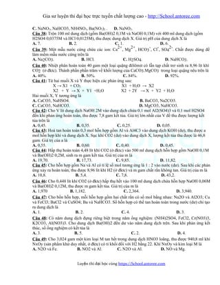 Gia sư luyện thi đại học trực tuyến chất lượng cao - http://School.antoree.com
C. NaNO3, NaHCO3, NH4NO3, Ba(NO3)2 . D. NaNO3.
Câu 38: Trộn 100 ml dung dịch (gồm Ba(OH)2 0,1M và NaOH 0,1M) với 400 ml dung dịch (gồm
H2SO4 0,0375M và HCl 0,0125M), thu được dung dịch X. Giá trị pH của dung dịch X là
A. 7. B. 2. C. 1. D. 6.
Câu 39: Một mẫu nước cứng chứa các ion: Ca
2+
, Mg
2+
, HCO3
-
, Cl
-
, SO4
2-
. Chất được dùng để
làm mềm mẫu nước cứng trên là
A. Na2CO3. B. HCl. C. H2SO4. D. NaHCO3.
Câu 40: Nhiệt phân hoàn toàn 40 gam một loại quặng đôlômit có lẫn tạp chất trơ sinh ra 8,96 lít khí
CO2 (ở đktc). Thành phần phần trăm về khối lượng của CaCO3.MgCO3 trong loại quặng nêu trên là
A. 40%. B. 50%. C. 84%. D. 92%.
Câu 41: Từ hai muối X và Y thực hiện các phản ứng sau:
X → X1 + CO2 X1 + H2O → X2
X2 + Y → X + Y1 +H2O X2 + 2Y → X + Y2 + H2O
Hai muối X, Y tương ứng là
A. CaCO3, NaHSO4. B. BaCO3, Na2CO3.
C. CaCO3, NaHCO3. D. MgCO3, NaHCO3.
Câu 42: Cho V lít dung dịch NaOH 2M vào dung dịch chứa 0,1 mol Al2(SO4)3 và 0,1 mol H2SO4
đến khi phản ứng hoàn toàn, thu được 7,8 gam kết tủa. Giá trị lớn nhất của V để thu được lượng kết
tủa trên là
A. 0,45. B. 0,35. C. 0,25. D. 0,05.
Câu 43: Hoà tan hoàn toàn 0,3 mol hỗn hợp gồm Al và Al4C3 vào dung dịch KOH (dư), thu được a
mol hỗn hợp khí và dung dịch X. Sục khí CO2 (dư) vào dung dịch X, lượng kết tủa thu được là 46,8
gam. Giá trị của a là
A. 0,55. B. 0,60. C. 0,40. D. 0,45.
Câu 44: Hấp thụ hoàn toàn 4,48 lít khí CO2 (ở đktc) vào 500 ml dung dịch hỗn hợp gồm NaOH 0,1M
và Ba(OH)2 0,2M, sinh ra m gam kết tủa. Giá trị của m là
A. 19,70. B. 17,73. C. 9,85. D. 11,82.
Câu 45: Cho hỗn hợp gồm Na và Al có tỉ lệ số mol tương ứng là 1 : 2 vào nước (dư). Sau khi các phản
ứng xảy ra hoàn toàn, thu được 8,96 lít khí H2 (ở đktc) và m gam chất rắn không tan. Giá trị của m là
A. 10,8. B. 5,4. C. 7,8. D. 43,2.
Câu 46: Cho 0,448 lít khí CO2 (ở đktc) hấp thụ hết vào 100 ml dung dịch chứa hỗn hợp NaOH 0,06M
và Ba(OH)2 0,12M, thu được m gam kết tủa. Giá trị của m là
A. 1,970 B. 1,182. C. 2,364. D. 3,940.
Câu 47: Cho bốn hỗn hợp, mỗi hỗn hợp gồm hai chất rắn có số mol bằng nhau: Na2O và Al2O3; Cu
và FeCl3; BaCl2 và CuSO4; Ba và NaHCO3. Số hỗn hợp có thể tan hoàn toàn trong nước (dư) chỉ tạo
ra dung dịch là
A. 1. B. 2. C. 4. D. 3.
Câu 48: Có năm dung dịch đựng riêng biệt trong năm ống nghiệm: (NH4)2SO4, FeCl2, Cr(NO3)3,
K2CO3, Al(NO3)3. Cho dung dịch Ba(OH)2 đến dư vào năm dung dịch trên. Sau khi phản ứng kết
thúc, số ống nghiệm có kết tủa là
A. 3. B. 5. C. 2. D. 4.
Câu 49: Cho 3,024 gam một kim loại M tan hết trong dung dịch HNO3 loãng, thu được 940,8 ml khí
NxOy (sản phẩm khử duy nhất, ở đktc) có tỉ khối đối với H2 bằng 22. Khí NxOy và kim loại M là
A. N2O và Fe. B. NO2 và Al. C. N2O và Al. D. NO và Mg.
Luy n thi đ i h c cùngệ ạ ọ https://School.antoree.com
 