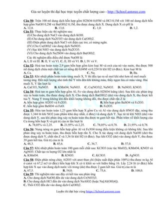 Gia sư luyện thi đại học trực tuyến chất lượng cao - http://School.antoree.com
Câu 50: Trộn 100 ml dung dịch hỗn hợp gồm H2SO4 0,05M và HCl 0,1M với 100 ml dung dịch hỗn
hợp gồm NaOH 0,2M và Ba(OH)2 0,1M, thu được dung dịch X. Dung dịch X có pH là
A. 12,8. B. 13,0. C. 1,0. D. 1,2.
Câu 51: Thực hiện các thí nghiệm sau:
(I) Cho dung dịch NaCl vào dung dịch KOH.
(II) Cho dung dịch Na2CO3 vào dung dịch Ca(OH)2.
(III) Điện phân dung dịch NaCl với điện cực trơ, có màng ngăn.
(IV) Cho Cu(OH)2 vào dung dịch NaNO3.
(V) Sục khí NH3 vào dung dịch Na2CO3.
(VI) Cho dung dịch Na2SO4 vào dung dịch Ba(OH)2.
Các thí nghiệm đều điều chế được NaOH là:
A. I, II và III. B. II, V và VI. C. II, III và VI. D. I, IV và V.
Câu 52: Hoà tan hoàn toàn 2,9 gam hỗn hợp gồm kim loại M và oxit của nó vào nước, thu được 500
ml dung dịch chứa một chất tan có nồng độ 0,04M và 0,224 lít khí H2 (ở đktc). Kim loại M là
A. Ca. B. K. C. Na. D. Ba.
Câu 53: Khi nhiệt phân hoàn toàn từng muối X, Y thì đều tạo ra số mol khí nhỏ hơn số mol muối
tương ứng. Đốt một lượng nhỏ tinh thể Y trên đèn khí không màu, thấy ngọn lửa có màu vàng. Hai
muối X, Y lần lượt là:
A. CaCO3, NaNO3. B. KMnO4, NaNO3. C. Cu(NO3)2, NaNO3. D. NaNO3, KNO3.
Câu 54: Hoà tan m gam hỗn hợp gồm Al, Fe vào dung dịch H2SO4 loãng (dư). Sau khi các phản ứng
xảy ra hoàn toàn, thu được dung dịch X. Cho dung dịch Ba(OH)2 (dư) vào dung dịch X, thu được kết
tủa Y. Nung Y trong không khí đến khối lượng không đổi, thu được chất rắn Z là
A. hỗn hợp gồm Al2O3 và Fe2O3. B. hỗn hợp gồm BaSO4 và Fe2O3.
C. hỗn hợp gồm BaSO4 và FeO. D. Fe2O3.
Câu 55: Hòa tan hoàn toàn 1,23 gam hỗn hợp X gồm Cu và Al vào dung dịch HNO3 đặc, nóng thu
được 1,344 lít khí NO2 (sản phẩm khử duy nhất, ở đktc) và dung dịch Y. Sục từ từ khí NH3 (dư) vào
dung dịch Y, sau khi phản ứng xảy ra hoàn toàn thu được m gam kết tủa. Phần trăm về khối lượng của
Cu trong hỗn hợp X và giá trị của m lần lượt là
A. 78,05% và 2,25. B. 21,95% và 2,25. C. 78,05% và 0,78. D. 21,95% và 0,78.
Câu 56: Nung nóng m gam hỗn hợp gồm Al và Fe3O4 trong điều kiện không có không khí. Sau khi
phản ứng xảy ra hoàn toàn, thu được hỗn hợp rắn X. Cho X tác dụng với dung dịch NaOH (dư) thu
được dung dịch Y, chất rắn Z và 3,36 lít khí H2 (ở đktc). Sục khí CO2 (dư) vào dung dịch Y, thu được
39 gam kết tủa. Giá trị của m là
A. 48,3. B. 45,6. C. 36,7. D. 57,0.
Câu 57: Khi nhiệt phân hoàn toàn 100 gam mỗi chất sau: KClO3 (xúc tác MnO2), KMnO4, KNO3 và
AgNO3. Chất tạo ra lượng O2 lớn nhất là
A. KMnO4. B. KNO3. C. KClO3. D. AgNO3.
Câu 58: Điện phân nóng chảy Al2O3 với anot than chì (hiệu suất điện phân 100%) thu được m kg Al
ở catot và 67,2 m3 (ở đktc) hỗn hợp khí X có tỉ khối so với hiđro bằng 16. Lấy 2,24 lít (ở đktc) hỗn
hợp khí X sục vào dung dịch nước vôi trong (dư) thu được 2 gam kết tủa. Giá trị của m là
A. 67,5. B. 54,0. C. 75,6. D. 108,0.
Câu 59: Thí nghiệm nào sau đây có kết tủa sau phản ứng
A. Cho dung dịch NaOH đến dư vào dung dịch Cr(NO3)3.
B. Cho dung dịch HCl đến dư vào dung dịch NaAlO2 (hoặc Na[Al(OH)4]).
C. Thổi CO2 đến dư vào dung dịch Ca(OH)2.
Luy n thi đ i h c cùngệ ạ ọ https://School.antoree.com
 