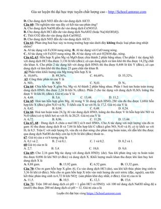 Gia sư luyện thi đại học trực tuyến chất lượng cao - http://School.antoree.com
D. Cho dung dịch NH3 đến dư vào dung dịch AlCl3.
Câu 60: Thí nghiệm nào sau đây có kết tủa sau phản ứng?
A. Cho dung dịch NaOH đến dư vào dung dịch Cr(NO3)3.
B. Cho dung dịch HCl đến dư vào dung dịch NaAlO2 (hoặc Na[Al(OH)4]).
C. Thổi CO2 đến dư vào dung dịch Ca(OH)2.
D. Cho dung dịch NH3 đến dư vào dung dịch AlCl3.
Câu 61: Phản ứng hoá học xảy ra trong trường hợp nào dưới đây không thuộc loại phản ứng nhiệt
nhôm?
A. Al tác dụng với Fe3O4 nung nóng. B. Al tác dụng với CuO nung nóng.
C. Al tác dụng với Fe2O3 nung nóng. D. Al tác dụng với axit H2SO4 đặc, nóng.
Câu 62, 63: Hỗn hợp X gồm Mg và MgO được chia thành 2 phần bằng nhau. Cho phần 1 tác dụng hết
với dung dịch HCl thu được 3,136 lít khí (đktc); cô cạn dung dịch và làm khô thì thu được 14,25g chất
rắn khan A. Cho phần 2 tác dụng hết với dung dịch HNO3 thì thu được 0,448 lít khí Y (đktc), cô cạn
dung dịch và làm khô thì thu được 23 gam chất rắn khan B.
62 Phần trăm khối lượng của Mg trong hỗn hợp X là
A. 10,64%. B. 89,36%. C. 44,68%. D. 55,32%.
63: Công thức phân tử của Y là
A. NO2. B. NO. C. N2O. D. N2.
Câu 64: Chia hỗn hợp X gồm Na, Mg và Al thành 2 phần bằng nhau. Phần 1 hoà tan hoàn toàn trong
dung dịch HNO3 thu được 2,24 lít khí N2 (đktc). Phần 2 cho tác dụng với dung dịch H2SO4 loãng thu
được V lít khí H2 (đktc). Giá trị của V là
A. 4,48. B. 5,6. C. 13,44. D. 11,2
Câu 65: Hoà tan hỗn hợp gồm Mg, Al trong V lít dung dịch HNO3 2M vừa đủ thu được 1,68lit hỗn
hợp khí X (đktc) gồm N2O và N2. Tỉ khối của X so với H2 là 17,2. Giá trị của V là
A. 0,42. B. 0,84. C. 0,48. D. 0,24.
Câu 66: Hoà tan hoàn toàn 24,3g Al vào dung dịch HNO3 loãng dư thu được V lít hỗn hợp khí NO và
N2O (đktc) có tỷ khối hơi so với H2 là 20,25. Giá trị của V là
A. 6,72. B. 8,96. C. 11,20. D. 13,44.
Câu 67, 68 : Dung dịch A chứa a mol HCl và b mol HNO3. Cho A tác dụng với một lượng vừa đủ m
gam Al thu được dung dịch B và 7,84 lít hỗn hợp khí C (đktc) gồm NO, N2O và H2 có tỷ khối so với
H2 là 8,5. Trộn C với một lượng O2 vừa đủ và đun nóng cho phản ứng hoàn toàn, rồi dẫn khí thu được
qua dung dịch NaOH dư thấy còn lại 0,56 lít khí (đktc) thoát ra .
67: Giá trị của a và b tương ứng là
A. 0,1 và 2. B. 2 và 0,1. C. 1 và 0,2. D. 0,2 và 1.
68 Giá trị của m là
A. 2,7. B. 5,4. C. 18,0. D. 9,0.
Câu 69: Cho 2,16 gam Mg tác dụng với dung dịch HNO3 (dư). Sau khi phản ứng xảy ra hoàn toàn
thu được 0,896 lít khí NO (ở đktc) và dung dịch X. Khối lượng muối khan thu được khi làm bay hơi
dung dịch X là
A. 8,88 gam. B. 13,92 gam. C. 6,52 gam. D. 13,32 gam.
Câu 70: Cho m gam hỗn hợp X gồm Al, Cu vào dung dịch HCl (dư), sau khi kết thúc phản ứng sinh ra
3,36 lít khí (ở đktc). Nếu cho m gam hỗn hợp X trên vào một lượng dư axit nitric (đặc, nguội), sau khi
kết thúc phản ứng sinh ra 6,72 lít khí NO2 (sản phẩm khử duy nhất, ở đktc). Giá trị của m là
A. 11,5. B. 10,5. C. 12,3. D. 15,6.
Câu 71: Trộn 100 ml dung dịch có pH = 1 gồm HCl và HNO3 với 100 ml dung dịch NaOH nồng độ a
(mol/l) thu được 200 ml dung dịch có pH = 12. Giá trị của a là
Luy n thi đ i h c cùngệ ạ ọ https://School.antoree.com
 